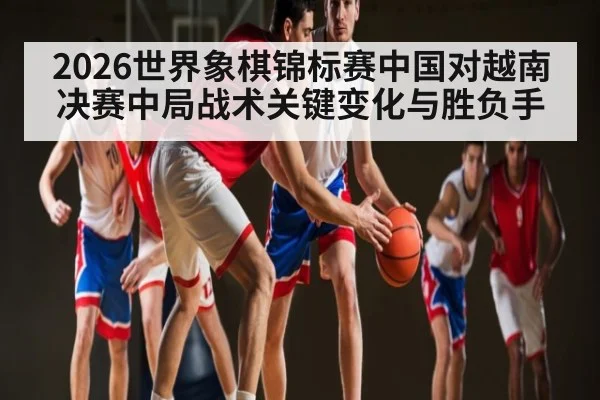 2026世界象棋锦标赛中国对越南决赛中局战术关键变化与胜负手